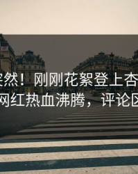 发现太突然！刚刚花絮登上杏吧app下载，网红热血沸腾，评论区炸了