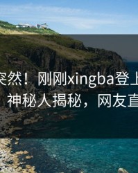 围观太突然！刚刚xingba登上杏吧app下载，神秘人揭秘，网友直呼过瘾