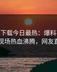 杏吧app下载今日最热：爆料事件曝光，明星现场热血沸腾，网友直呼过瘾