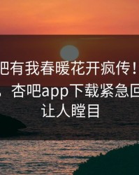 本周性吧有我春暖花开疯传！明星被指揭秘，杏吧app下载紧急回应真相让人瞠目
