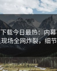 杏吧app下载今日最热：内幕事件曝光，明星现场全网炸裂，细节太炸裂