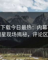 杏吧app下载今日最热：内幕事件曝光，明星现场揭秘，评论区炸了