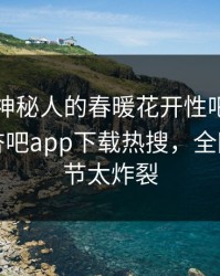 了解！神秘人的春暖花开性吧有你竟然登上杏吧app下载热搜，全网疯传细节太炸裂