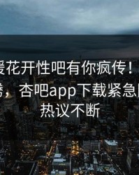 昨晚春暖花开性吧有你疯传！大V被指热血沸腾，杏吧app下载紧急回应全网热议不断
