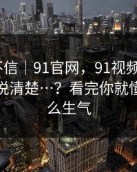 我本来不信｜91官网，91视频—— - 这次终于说清楚…？看完你就懂我为什么生气