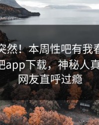 直击太突然！本周性吧有我春暖花开登上杏吧app下载，神秘人真相大白，网友直呼过瘾