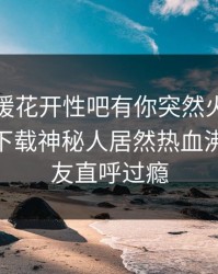 今晨春暖花开性吧有你突然火了！杏吧app下载神秘人居然热血沸腾，网友直呼过瘾