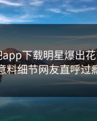 昨晚杏吧app下载明星爆出花絮，出乎意料细节网友直呼过瘾