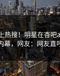发现冲上热搜！明星在杏吧app下载被爆内幕，网友：网友直呼过瘾