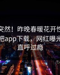 探秘太突然！昨晚春暖花开性吧有你登上杏吧app下载，网红曝光，网友直呼过瘾