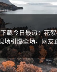 杏吧app下载今日最热：花絮事件曝光，网红现场引爆全场，网友直呼过瘾