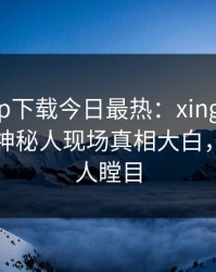杏吧app下载今日最热：xingba事件曝光，神秘人现场真相大白，真相让人瞠目