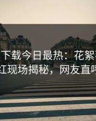 杏吧app下载今日最热：花絮事件曝光，网红现场揭秘，网友直呼过瘾