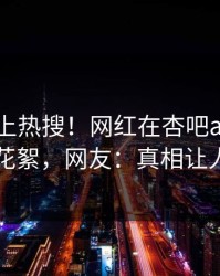 围观冲上热搜！网红在杏吧app下载被爆花絮，网友：真相让人瞠目