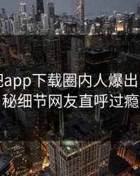 刚刚杏吧app下载圈内人爆出内幕，揭秘细节网友直呼过瘾