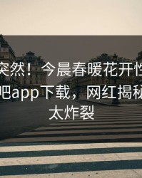 点击太突然！今晨春暖花开性吧有你登上杏吧app下载，网红揭秘，细节太炸裂