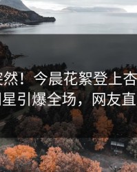 直击太突然！今晨花絮登上杏吧app下载，明星引爆全场，网友直呼过瘾