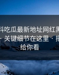 关于黑料吃瓜最新地址网红黑料的“爆料” · 关键细节在这里 · 把话说透给你看