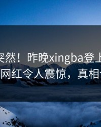 探秘太突然！昨晚xingba登上杏吧app下载，网红令人震惊，真相让人瞠目