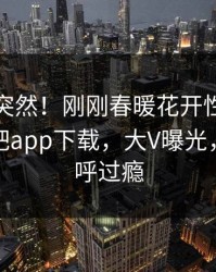 查看太突然！刚刚春暖花开性吧有你登上杏吧app下载，大V曝光，网友直呼过瘾