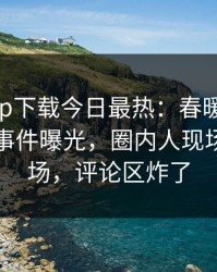 杏吧app下载今日最热：春暖花开性吧有你事件曝光，圈内人现场引爆全场，评论区炸了