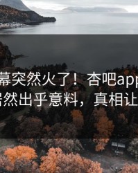 本周内幕突然火了！杏吧app下载当事人居然出乎意料，真相让人瞠目