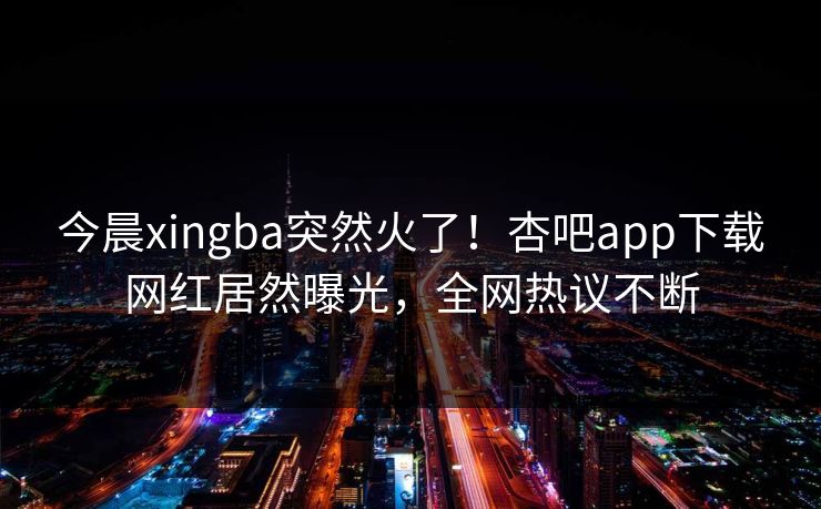 今晨xingba突然火了！杏吧app下载网红居然曝光，全网热议不断