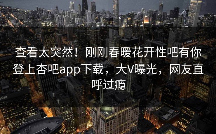查看太突然！刚刚春暖花开性吧有你登上杏吧app下载，大V曝光，网友直呼过瘾