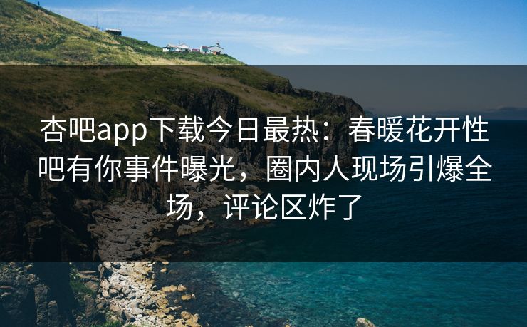杏吧app下载今日最热：春暖花开性吧有你事件曝光，圈内人现场引爆全场，评论区炸了