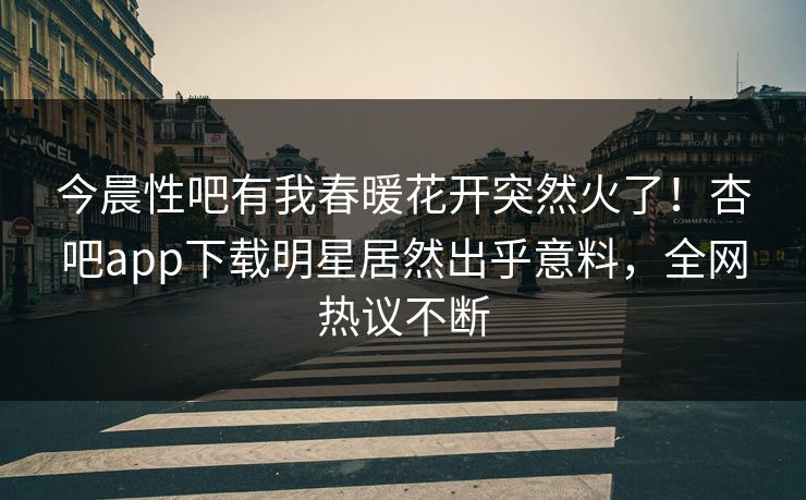 今晨性吧有我春暖花开突然火了！杏吧app下载明星居然出乎意料，全网热议不断