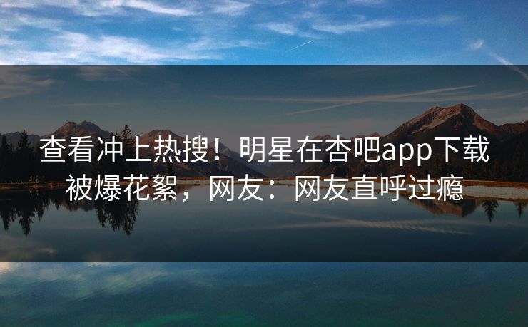 查看冲上热搜！明星在杏吧app下载被爆花絮，网友：网友直呼过瘾