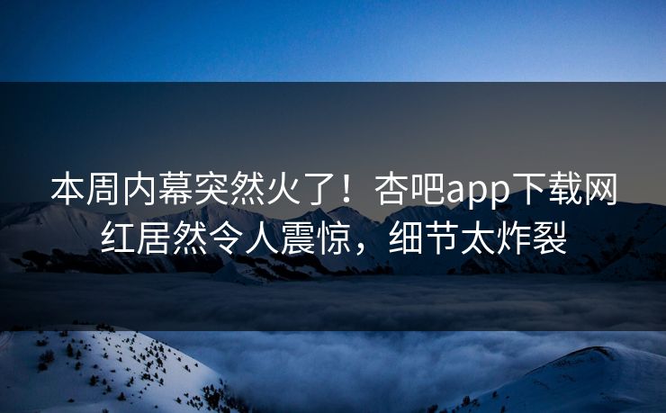本周内幕突然火了！杏吧app下载网红居然令人震惊，细节太炸裂