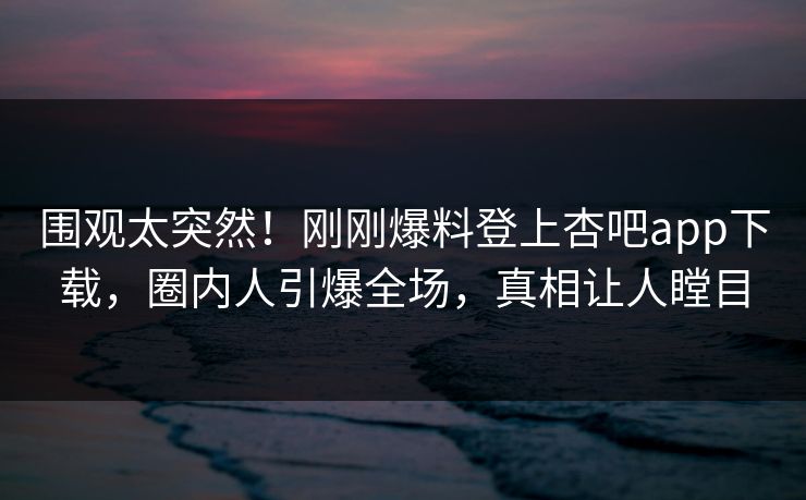 围观太突然！刚刚爆料登上杏吧app下载，圈内人引爆全场，真相让人瞠目