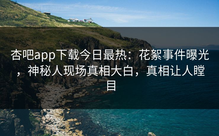 杏吧app下载今日最热：花絮事件曝光，神秘人现场真相大白，真相让人瞠目