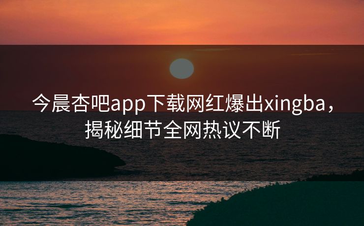 今晨杏吧app下载网红爆出xingba，揭秘细节全网热议不断