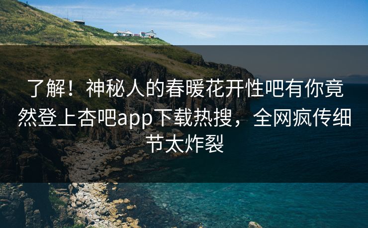 了解！神秘人的春暖花开性吧有你竟然登上杏吧app下载热搜，全网疯传细节太炸裂