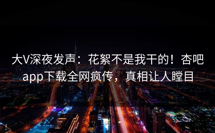 大V深夜发声：花絮不是我干的！杏吧app下载全网疯传，真相让人瞠目