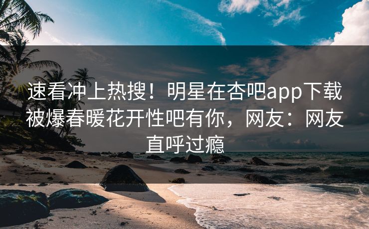 速看冲上热搜！明星在杏吧app下载被爆春暖花开性吧有你，网友：网友直呼过瘾