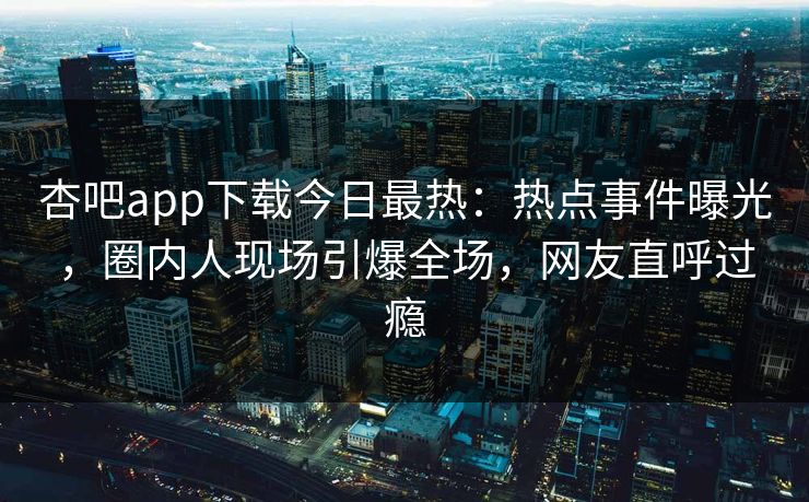 杏吧app下载今日最热：热点事件曝光，圈内人现场引爆全场，网友直呼过瘾