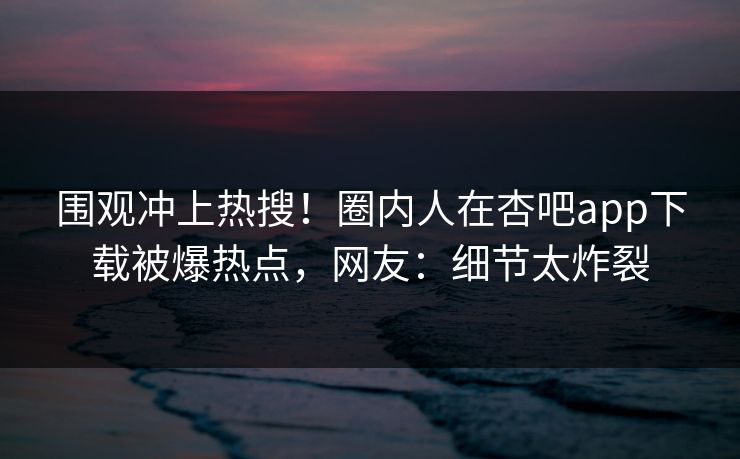 围观冲上热搜！圈内人在杏吧app下载被爆热点，网友：细节太炸裂
