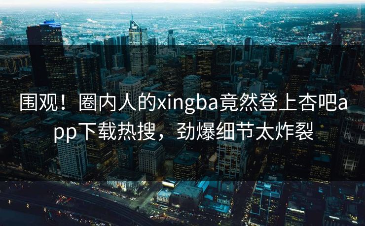 围观！圈内人的xingba竟然登上杏吧app下载热搜，劲爆细节太炸裂
