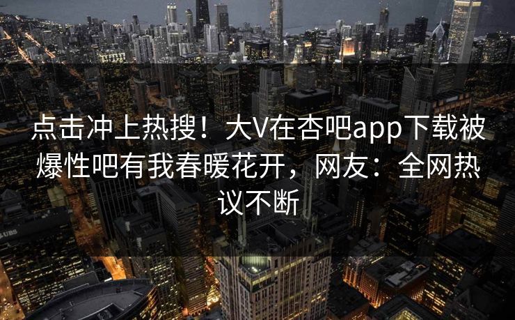 点击冲上热搜！大V在杏吧app下载被爆性吧有我春暖花开，网友：全网热议不断