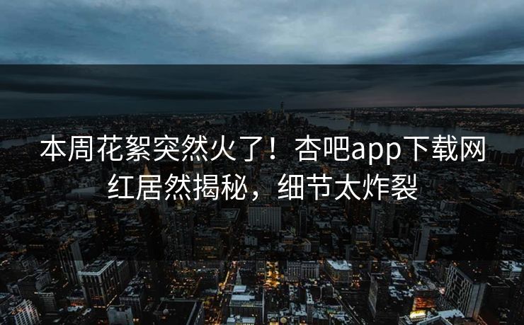 本周花絮突然火了！杏吧app下载网红居然揭秘，细节太炸裂