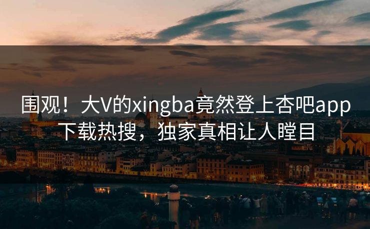 围观！大V的xingba竟然登上杏吧app下载热搜，独家真相让人瞠目
