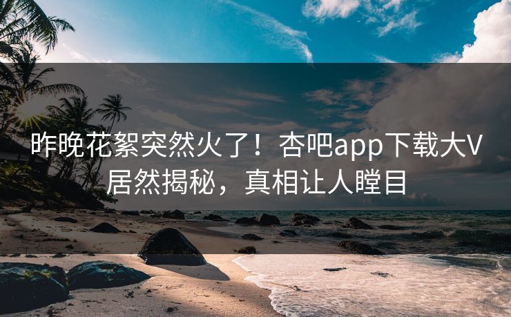 昨晚花絮突然火了！杏吧app下载大V居然揭秘，真相让人瞠目