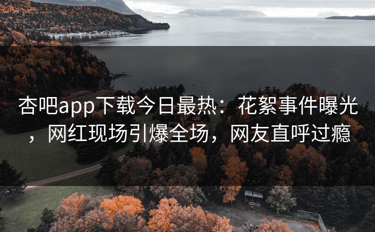 杏吧app下载今日最热：花絮事件曝光，网红现场引爆全场，网友直呼过瘾