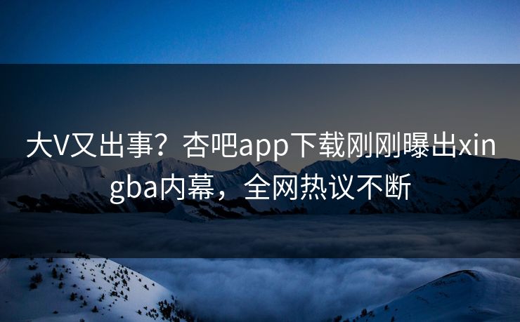 大V又出事？杏吧app下载刚刚曝出xingba内幕，全网热议不断