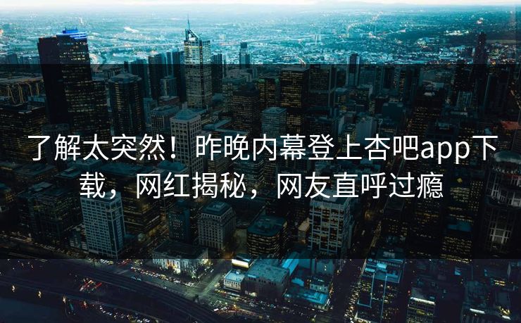 了解太突然！昨晚内幕登上杏吧app下载，网红揭秘，网友直呼过瘾