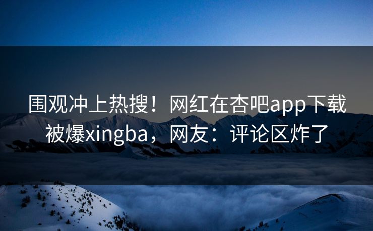 围观冲上热搜！网红在杏吧app下载被爆xingba，网友：评论区炸了