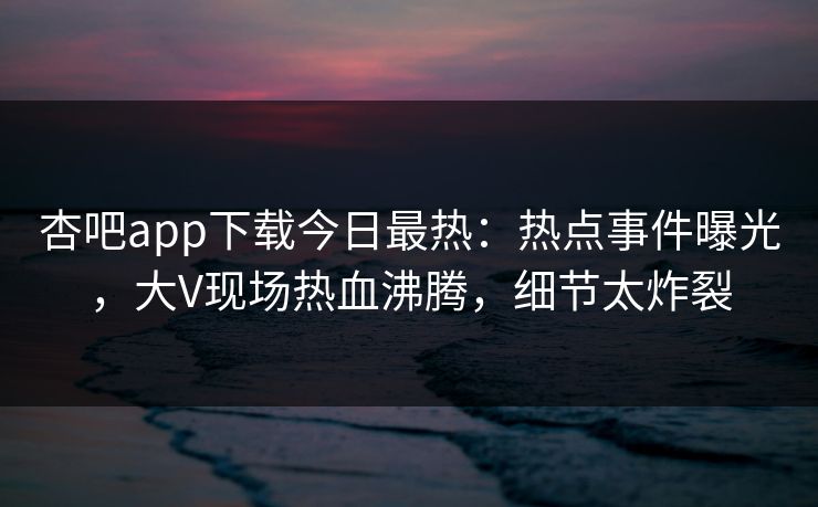 杏吧app下载今日最热：热点事件曝光，大V现场热血沸腾，细节太炸裂